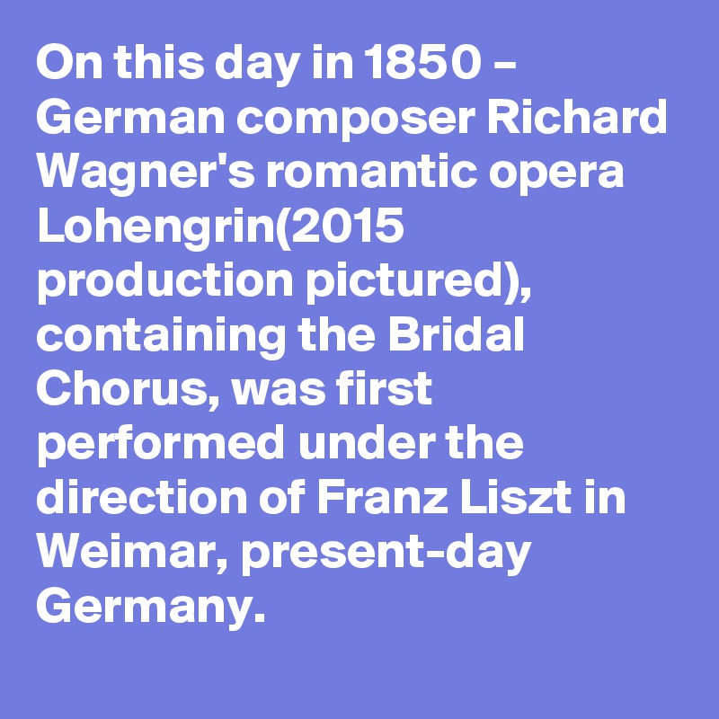 On this day in 1850 – German composer Richard Wagner's romantic opera Lohengrin(2015 production pictured), containing the Bridal Chorus, was first performed under the direction of Franz Liszt in Weimar, present-day Germany.