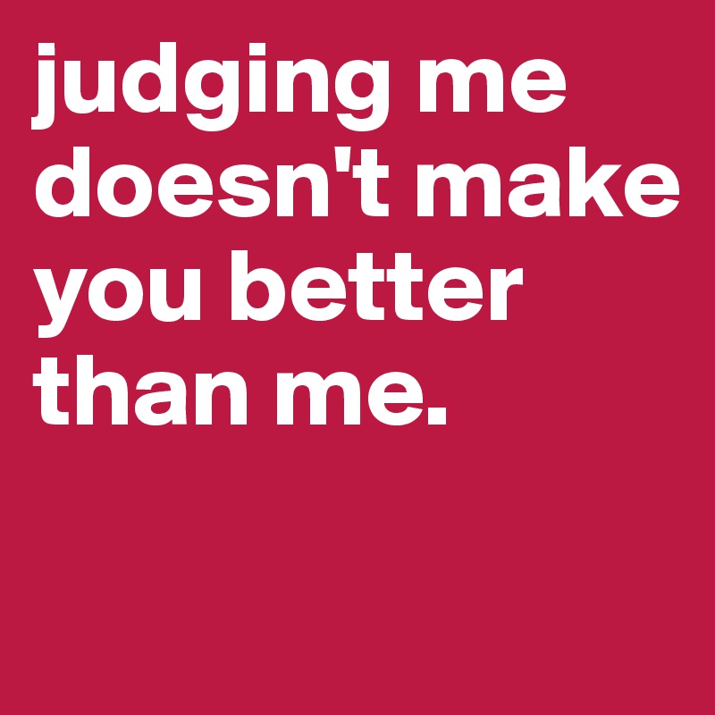 judging me doesn't make you better than me. 

