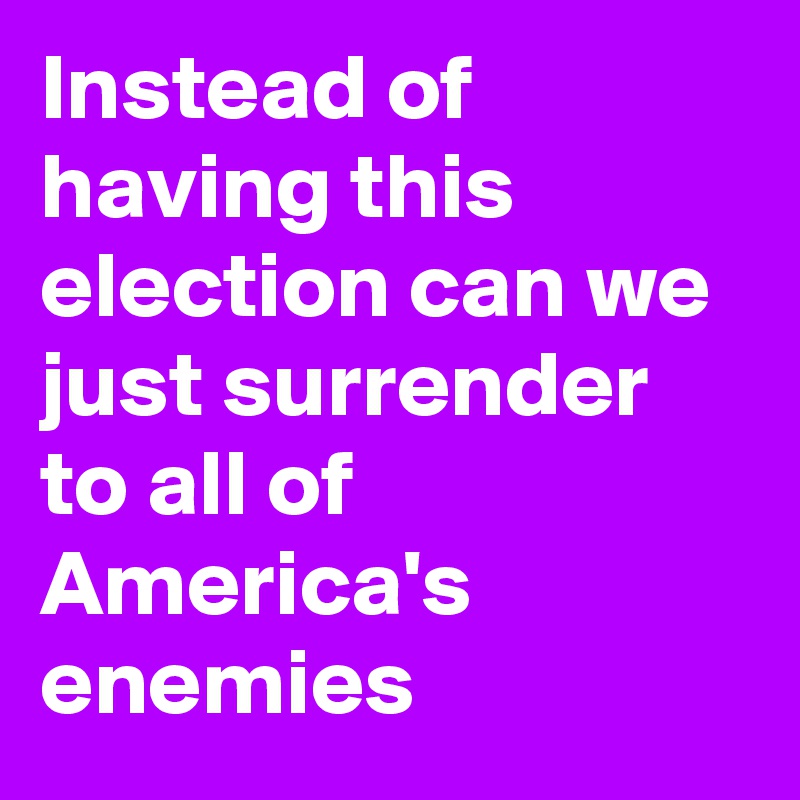 Instead of having this election can we just surrender to all of America's enemies