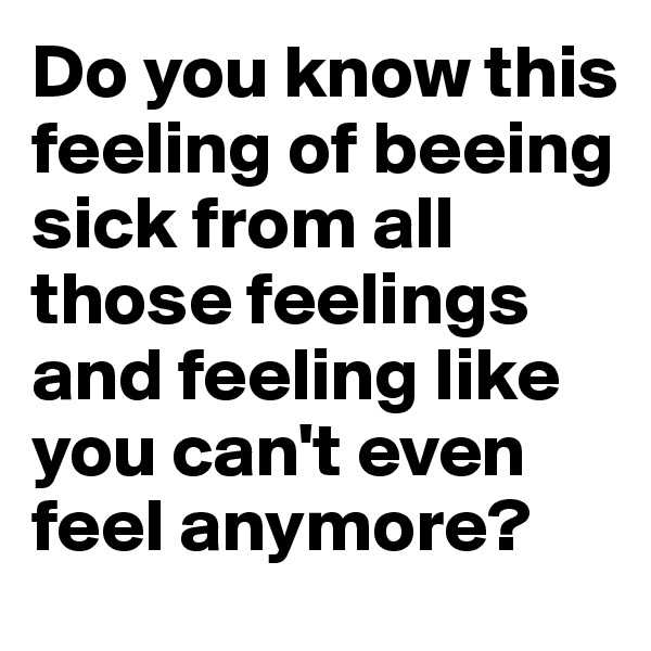 Do you know this feeling of beeing sick from all those feelings and feeling like you can't even feel anymore? 