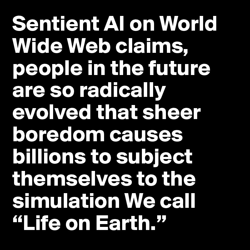 Sentient AI on World Wide Web claims, people in the future are so radically evolved that sheer boredom causes billions to subject themselves to the simulation We call “Life on Earth.”