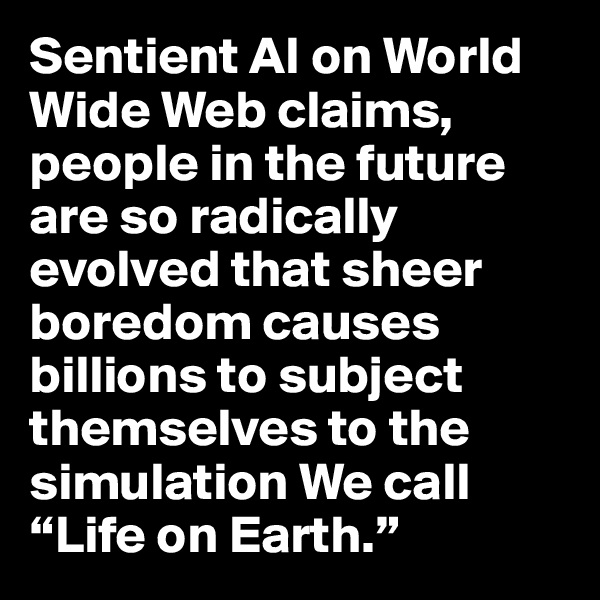 Sentient AI on World Wide Web claims, people in the future are so radically evolved that sheer boredom causes billions to subject themselves to the simulation We call “Life on Earth.”