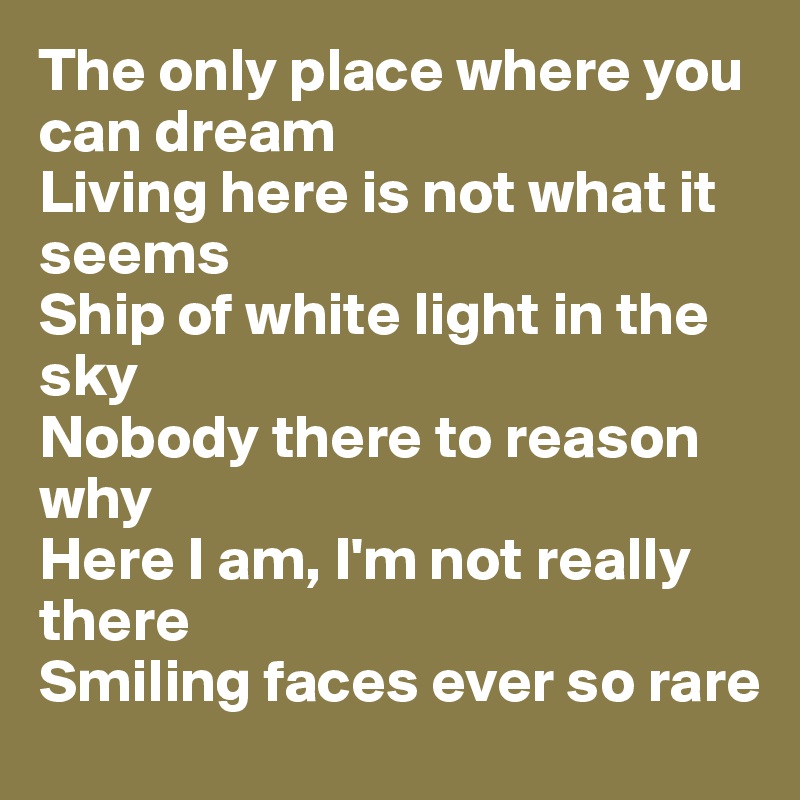 The only place where you can dream
Living here is not what it seems
Ship of white light in the sky
Nobody there to reason why
Here I am, I'm not really there
Smiling faces ever so rare 