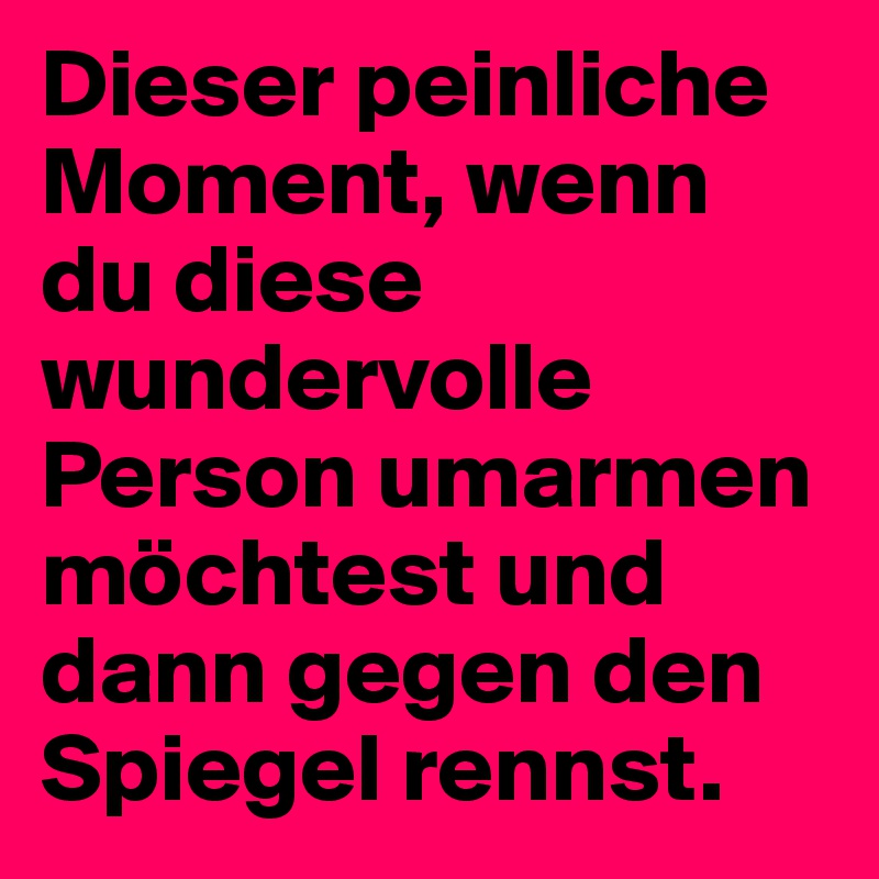 Dieser peinliche Moment, wenn du diese wundervolle Person umarmen möchtest und dann gegen den Spiegel rennst.