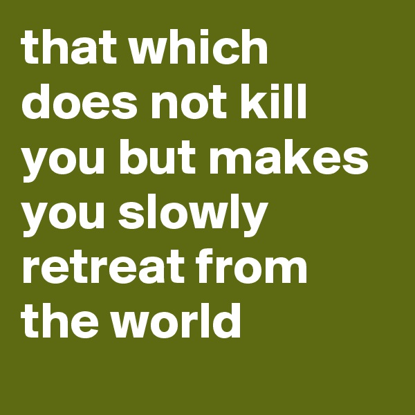 that which does not kill you but makes you slowly retreat from the world