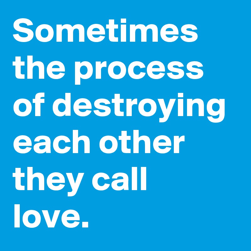 Sometimes the process of destroying each other they call love.