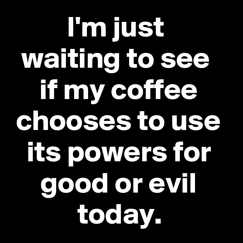 I'm just 
waiting to see 
if my coffee chooses to use its powers for good or evil today.