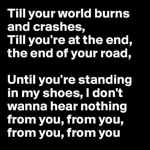 Till your world burns and crashes,
Till you're at the end, the end of your road,

Until you're standing in my shoes, I don't wanna hear nothing from you, from you, from you, from you