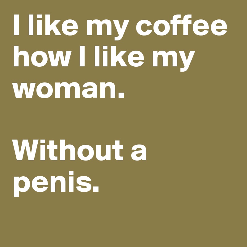 I like my coffee how I like my woman. 

Without a penis.
