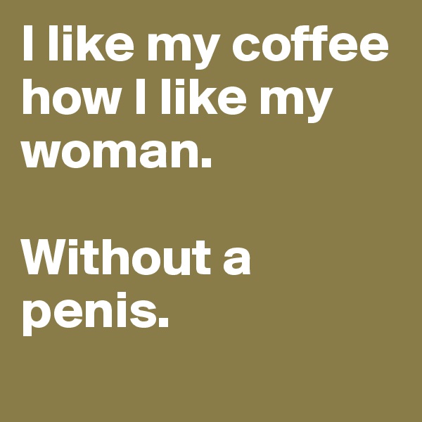 I like my coffee how I like my woman. 

Without a penis.
