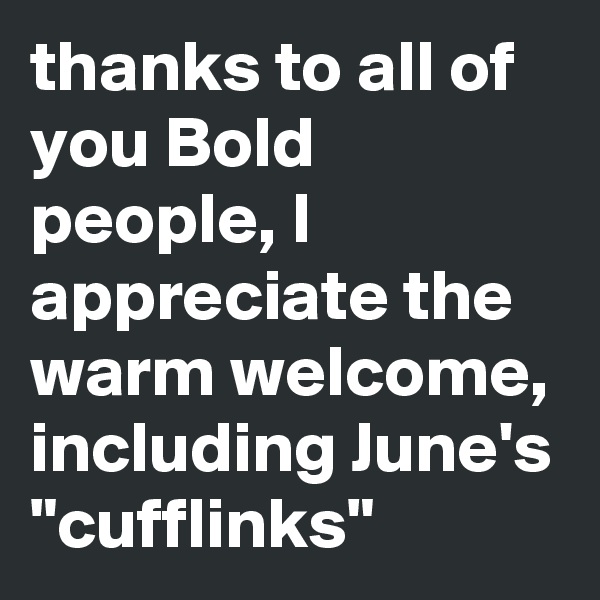 thanks to all of you Bold people, I appreciate the warm welcome, including June's "cufflinks"