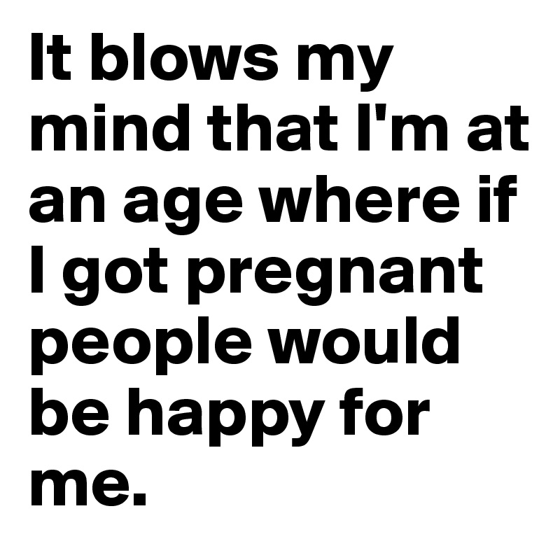 It blows my mind that I'm at an age where if I got pregnant people would be happy for me. 