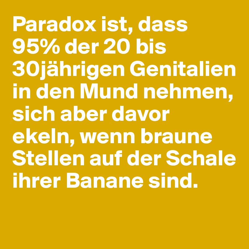 Paradox ist, dass 95% der 20 bis 30jährigen Genitalien in den Mund nehmen, sich aber davor ekeln, wenn braune Stellen auf der Schale ihrer Banane sind. 
