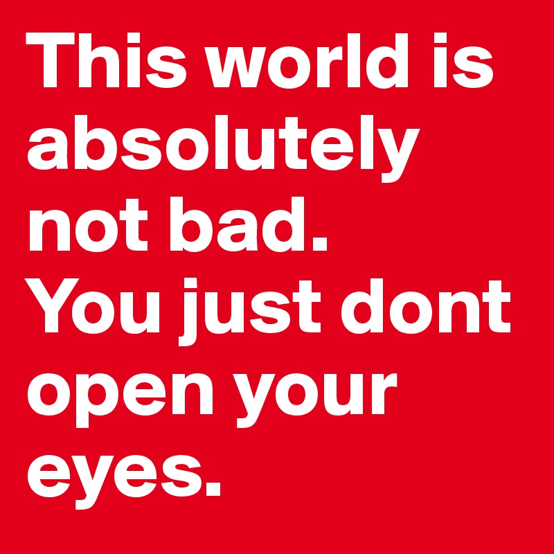 This world is absolutely not bad.
You just dont open your eyes.