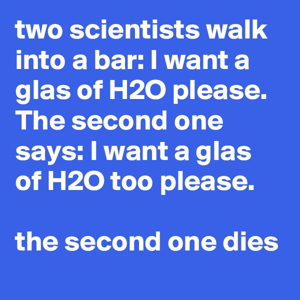 two scientists walk into a bar: I want a glas of H2O please. The second one says: I want a glas of H2O too please.

the second one dies