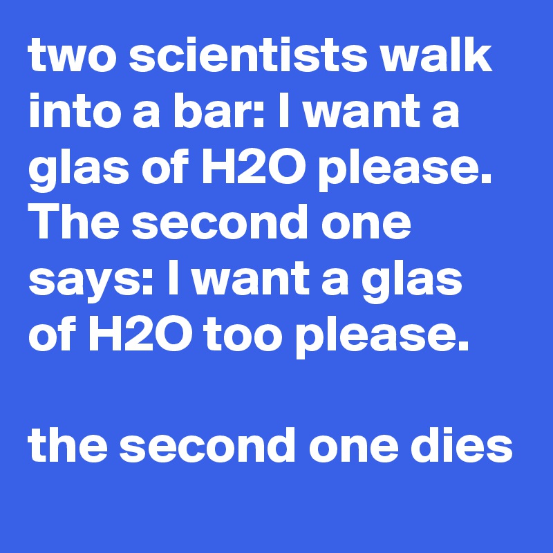 two scientists walk into a bar: I want a glas of H2O please. The second one says: I want a glas of H2O too please.

the second one dies