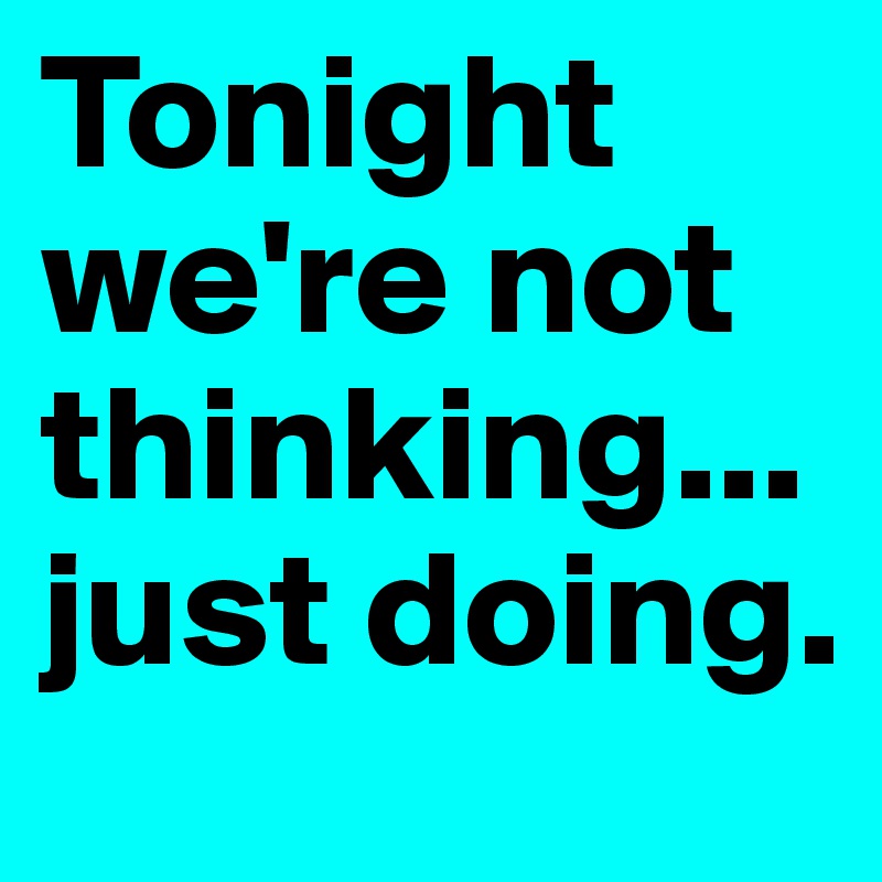 Tonight we're not thinking... just doing.