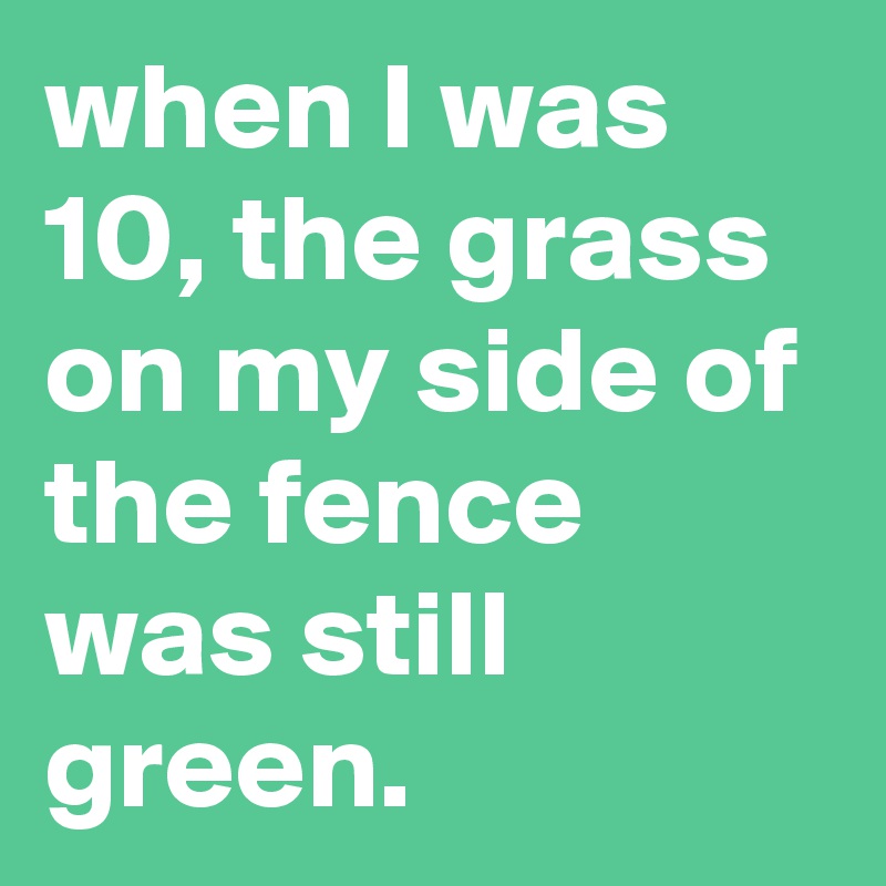 when I was 10, the grass on my side of the fence was still green.