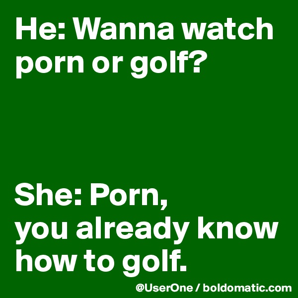 He: Wanna watch porn or golf?



She: Porn,
you already know how to golf.