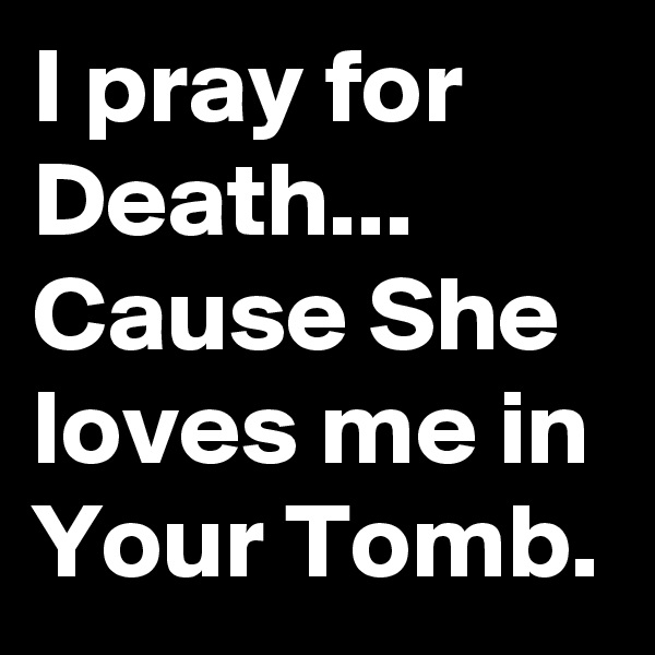 I pray for Death... Cause She loves me in Your Tomb.