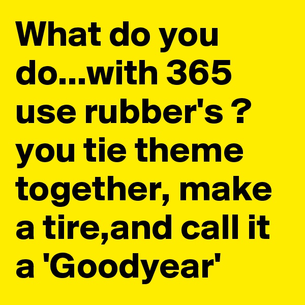 What do you do...with 365 use rubber's ? you tie theme together, make a tire,and call it a 'Goodyear'