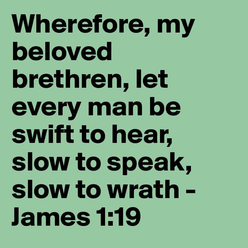 Wherefore, my beloved brethren, let every man be swift to hear, slow to speak, slow to wrath - James 1:19