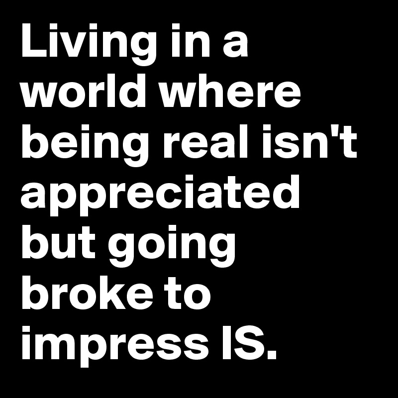 Living in a world where being real isn't appreciated but going broke to impress IS.