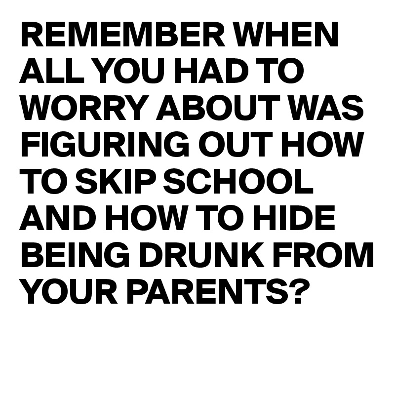 REMEMBER WHEN ALL YOU HAD TO WORRY ABOUT WAS FIGURING OUT HOW TO SKIP SCHOOL AND HOW TO HIDE BEING DRUNK FROM YOUR PARENTS?
