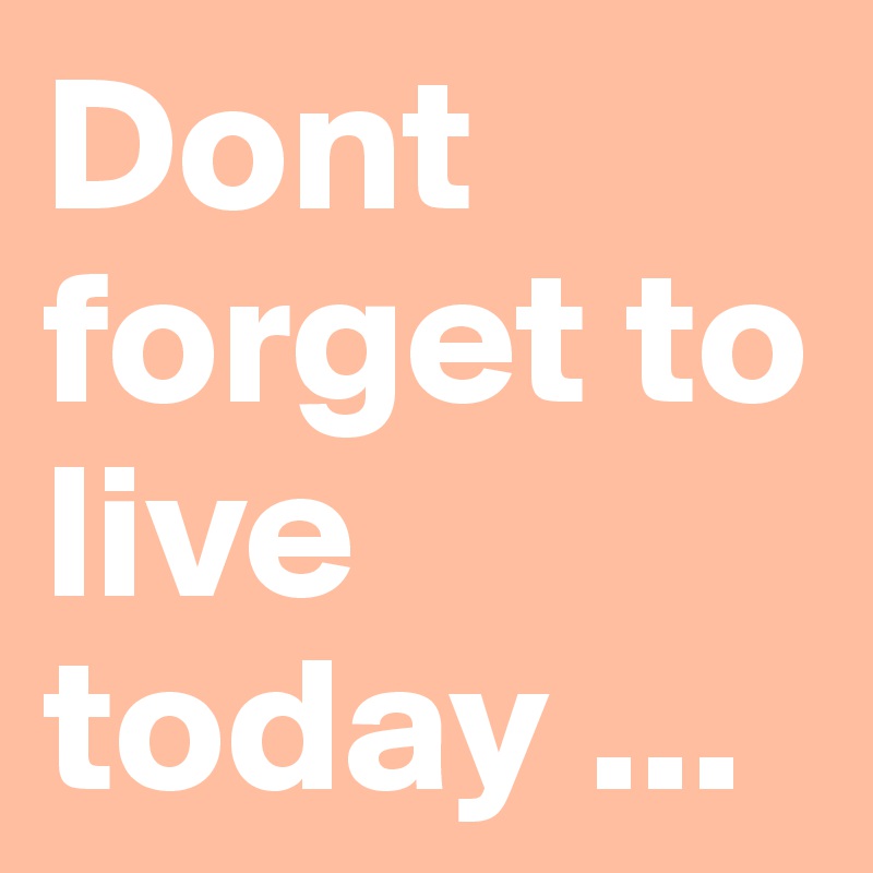 Dont forget to live today ... 