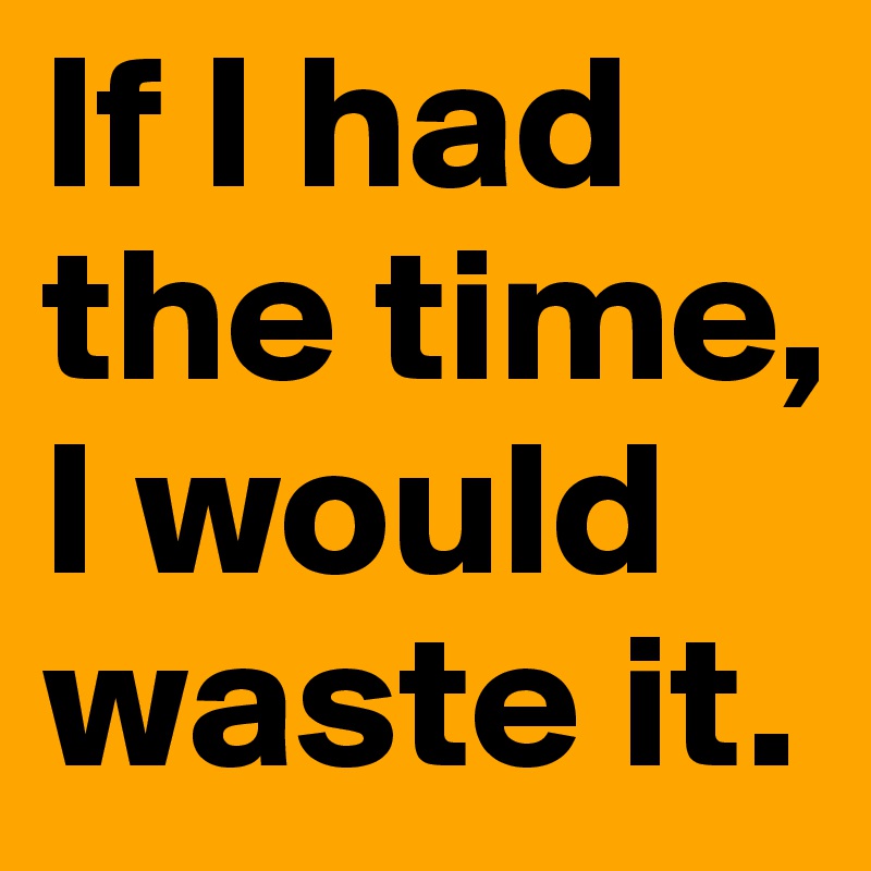 If I had the time, I would waste it.