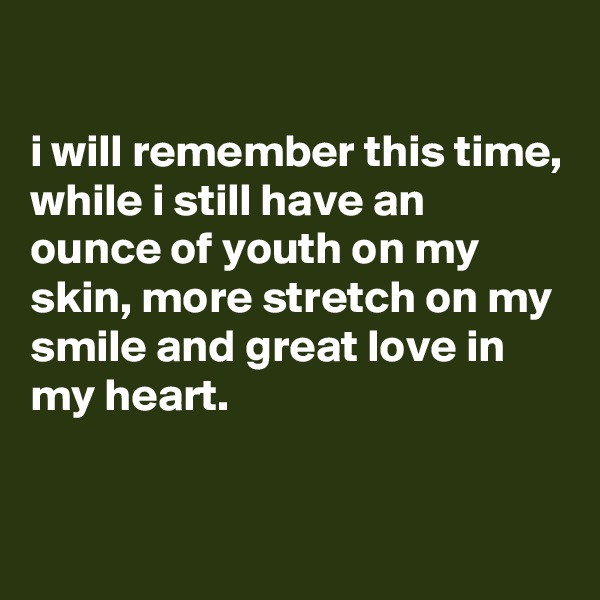 

i will remember this time, while i still have an ounce of youth on my skin, more stretch on my smile and great love in my heart.



