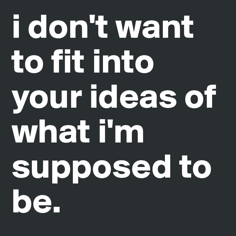 i don't want to fit into your ideas of what i'm supposed to be.