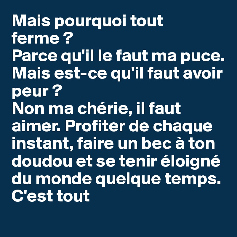 Mais pourquoi tout ferme ?
Parce qu'il le faut ma puce.
Mais est-ce qu'il faut avoir peur ?
Non ma chérie, il faut aimer. Profiter de chaque instant, faire un bec à ton doudou et se tenir éloigné du monde quelque temps. C'est tout