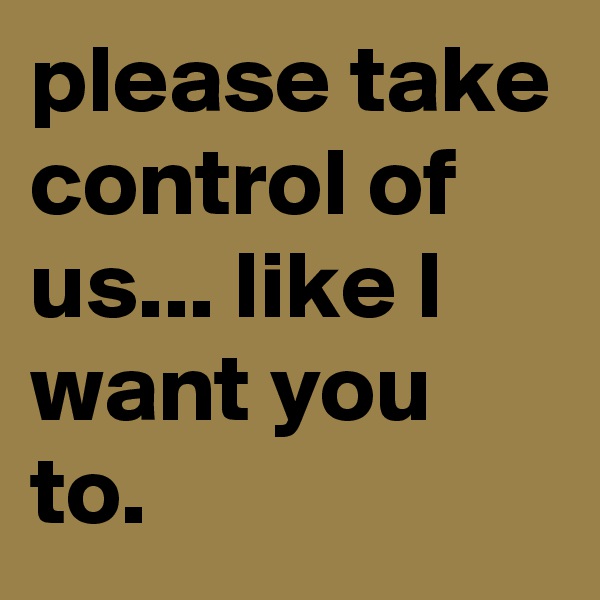 please take control of us... like I want you to.
