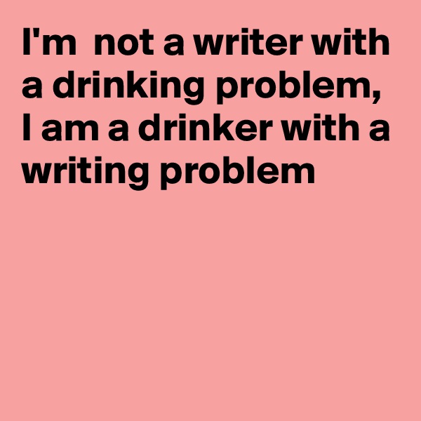 I'm  not a writer with a drinking problem, I am a drinker with a writing problem



