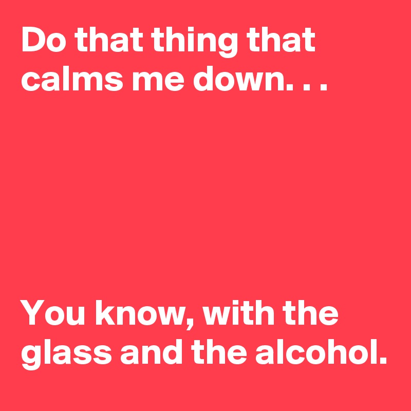 Do that thing that calms me down. . .





You know, with the glass and the alcohol.