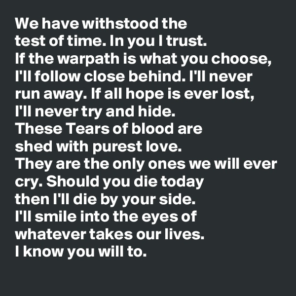 We have withstood the 
test of time. In you I trust.
If the warpath is what you choose,
I'll follow close behind. I'll never run away. If all hope is ever lost,
I'll never try and hide.
These Tears of blood are
shed with purest love.
They are the only ones we will ever cry. Should you die today 
then I'll die by your side.
I'll smile into the eyes of 
whatever takes our lives.
I know you will to.
