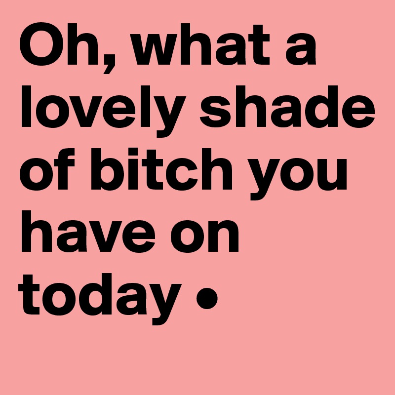 Oh, what a lovely shade of bitch you have on today •