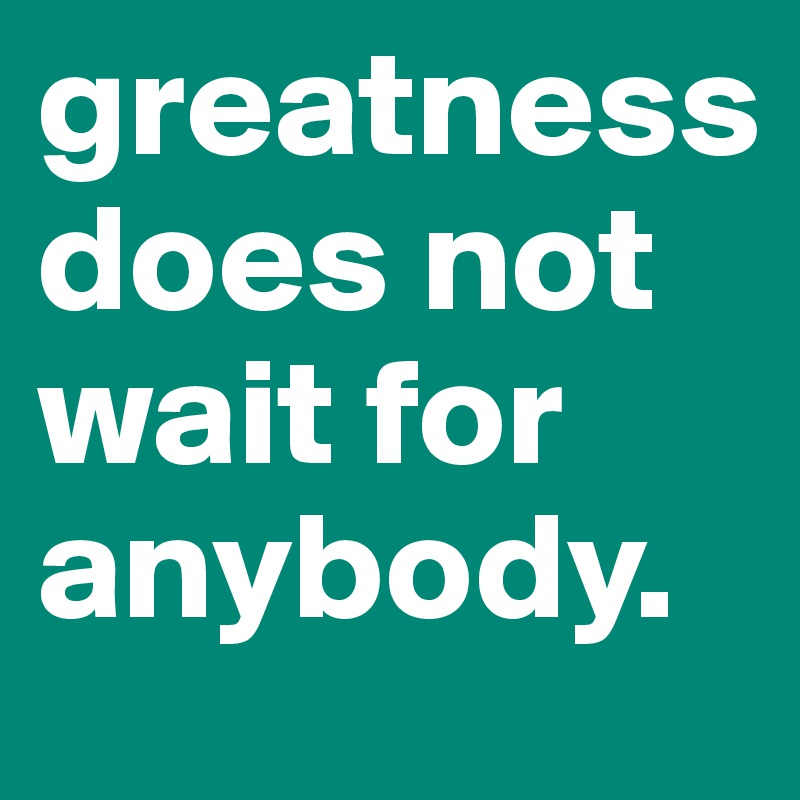 greatness does not wait for anybody.