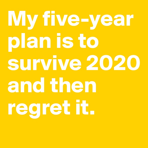 My five-year plan is to survive 2020 and then regret it.  