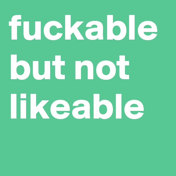 fuckable but not likeable