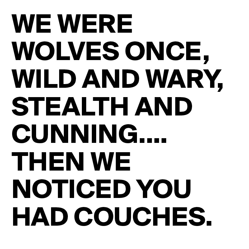 WE WERE WOLVES ONCE,
WILD AND WARY,
STEALTH AND CUNNING....
THEN WE NOTICED YOU HAD COUCHES.
