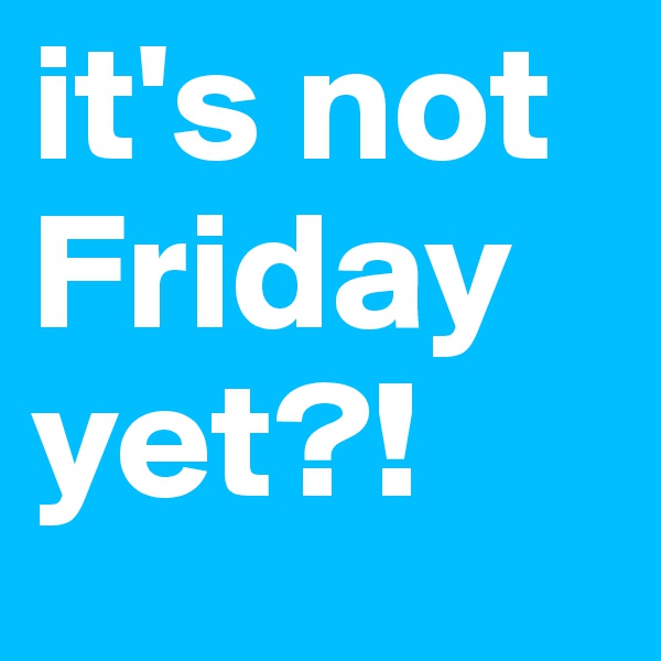 it's not Friday yet?! 