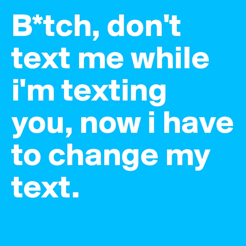 B*tch, don't text me while i'm texting you, now i have to change my text. 