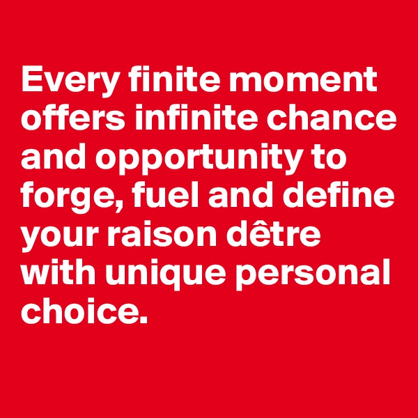 
Every finite moment offers infinite chance and opportunity to forge, fuel and define your raison dêtre with unique personal choice.

