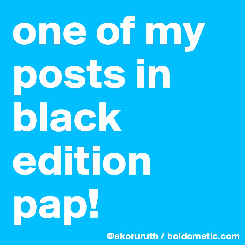 one of my posts in black edition pap!