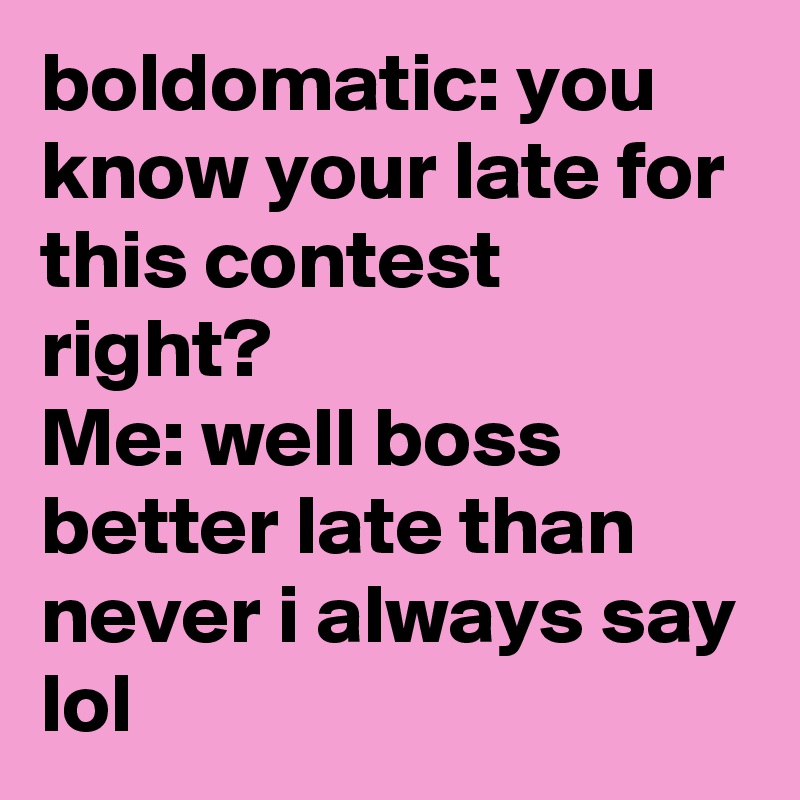 boldomatic: you know your late for this contest right?
Me: well boss better late than never i always say lol