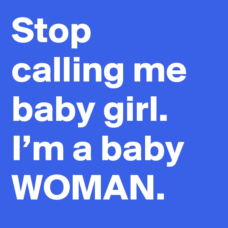 Stop calling me baby girl. I’m a baby WOMAN.