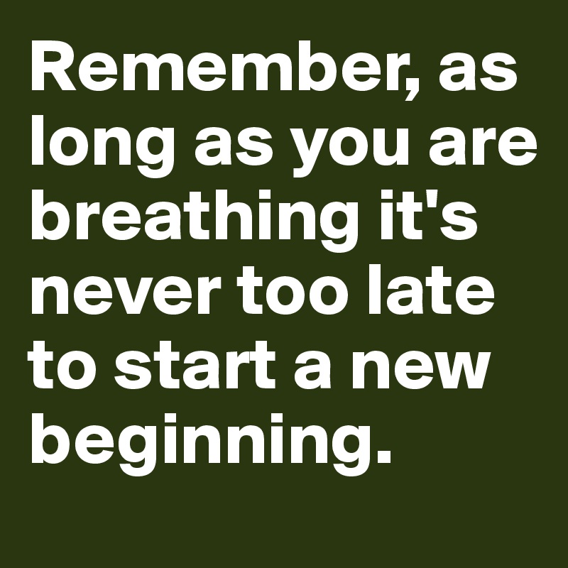 Remember, as long as you are breathing it's never too late to start a new beginning. 
