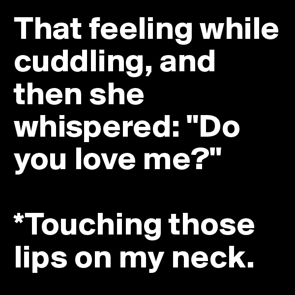 That feeling while cuddling, and then she whispered: "Do you love me?"

*Touching those lips on my neck.